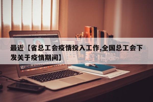 最近【省总工会疫情投入工作,全国总工会下发关于疫情期间】