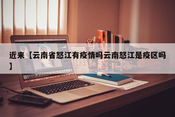 近来【云南省怒江有疫情吗云南怒江是疫区吗】