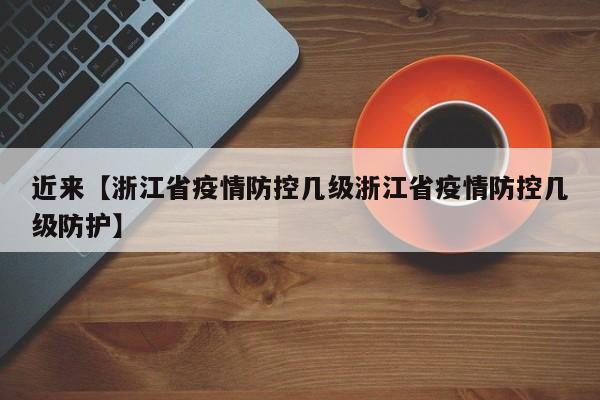 近来【浙江省疫情防控几级浙江省疫情防控几级防护】