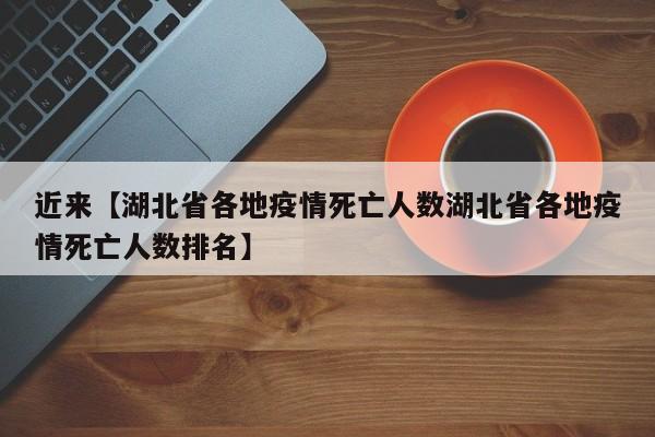 近来【湖北省各地疫情死亡人数湖北省各地疫情死亡人数排名】
