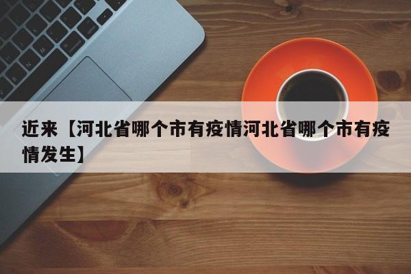 近来【河北省哪个市有疫情河北省哪个市有疫情发生】