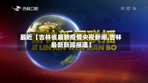 最近【吉林省最新疫情央视新闻,吉林最新新闻报道】-第1张图片