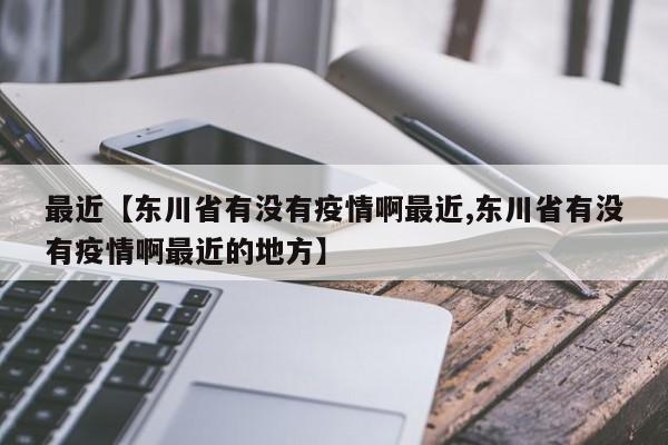 最近【东川省有没有疫情啊最近,东川省有没有疫情啊最近的地方】