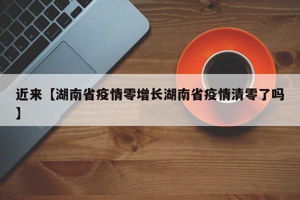 近来【湖南省疫情零增长湖南省疫情清零了吗】