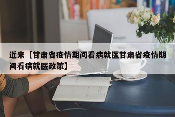 近来【甘肃省疫情期间看病就医甘肃省疫情期间看病就医政策】