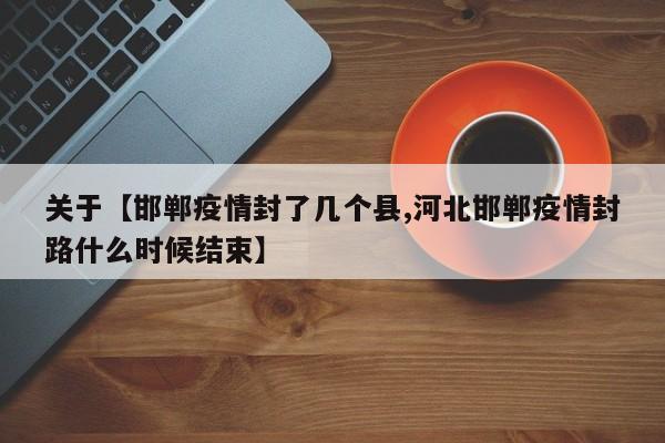 关于【邯郸疫情封了几个县,河北邯郸疫情封路什么时候结束】