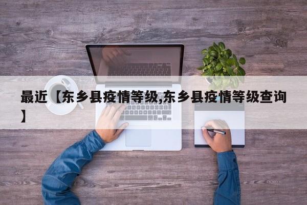 最近【东乡县疫情等级,东乡县疫情等级查询】
