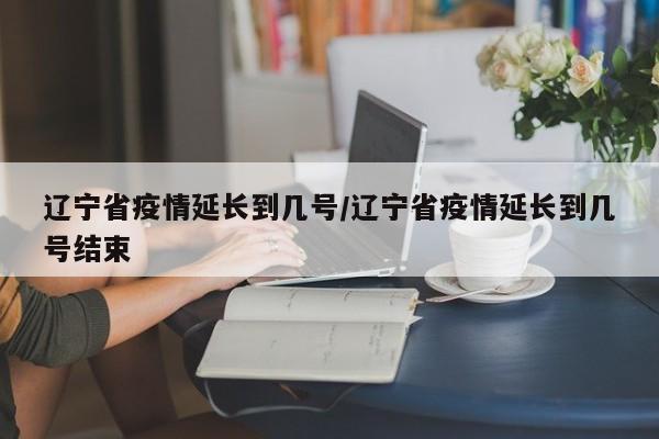 辽宁省疫情延长到几号/辽宁省疫情延长到几号结束