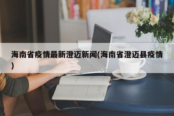 海南省疫情最新澄迈新闻(海南省澄迈县疫情)