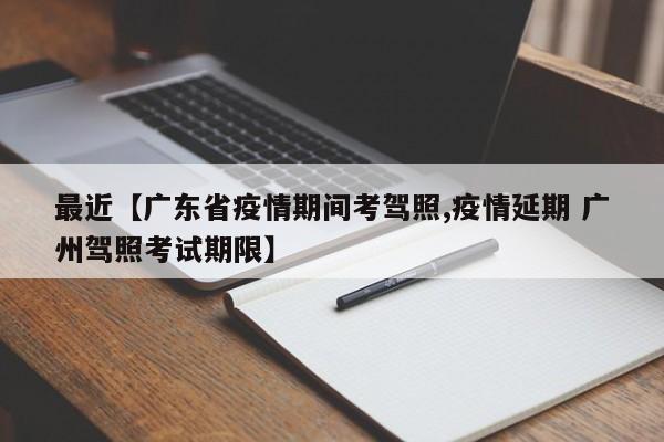 最近【广东省疫情期间考驾照,疫情延期 广州驾照考试期限】