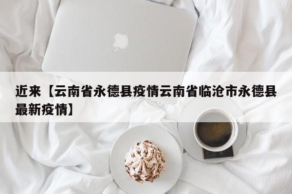 近来【云南省永德县疫情云南省临沧市永德县最新疫情】