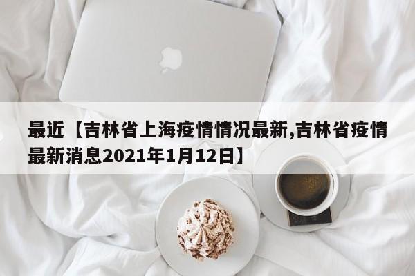 最近【吉林省上海疫情情况最新,吉林省疫情最新消息2021年1月12日】