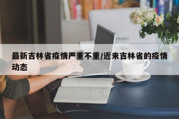 最新吉林省疫情严重不重/近来吉林省的疫情动态
