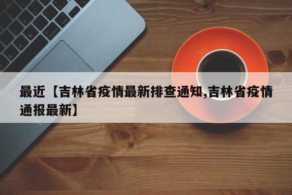 最近【吉林省疫情最新排查通知,吉林省疫情通报最新】