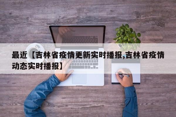 最近【吉林省疫情更新实时播报,吉林省疫情动态实时播报】