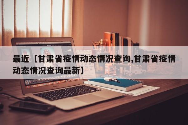 最近【甘肃省疫情动态情况查询,甘肃省疫情动态情况查询最新】