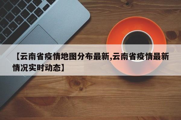 【云南省疫情地图分布最新,云南省疫情最新情况实时动态】