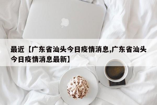 最近【广东省汕头今日疫情消息,广东省汕头今日疫情消息最新】