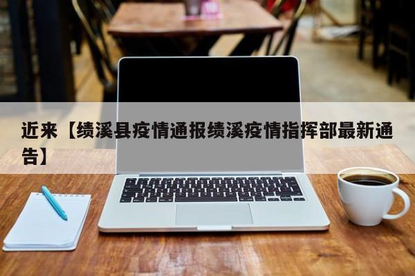 近来【绩溪县疫情通报绩溪疫情指挥部最新通告】
